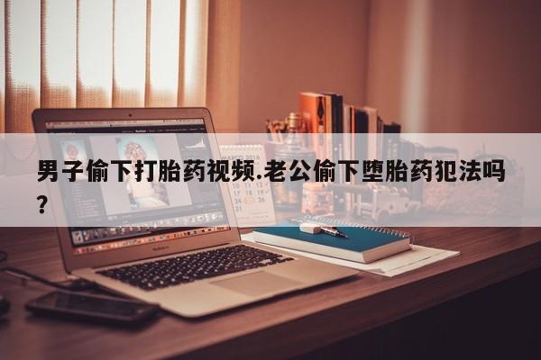 流产药联系方式男子偷下打胎药视频.老公偷下堕胎药犯法吗？