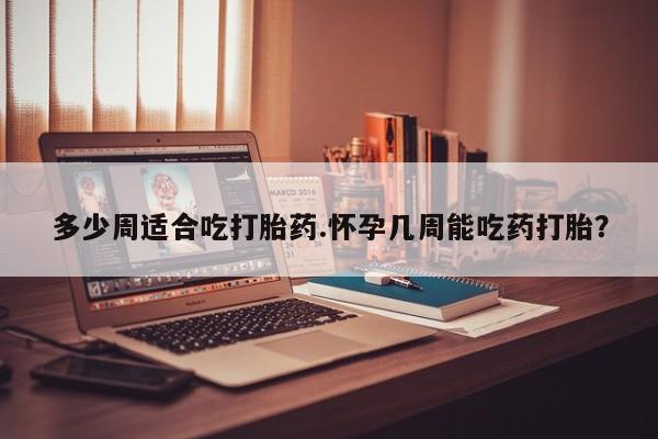 流产药联系方式多少周适合吃打胎药.怀孕几周能吃药打胎？