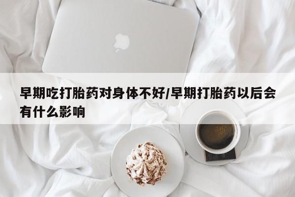 流产药联系方式早期吃打胎药对身体不好/早期打胎药以后会有什么影响
