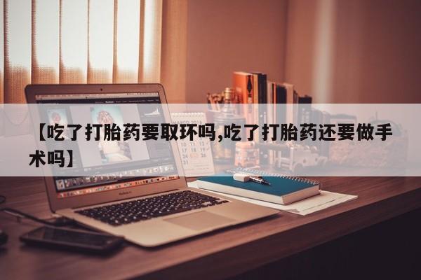 流产药联系方式【吃了打胎药要取环吗,吃了打胎药还要做手术吗】