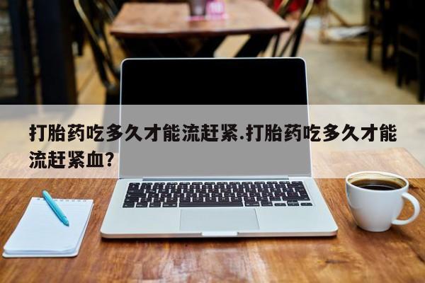 流产药联系方式打胎药吃多久才能流赶紧.打胎药吃多久才能流赶紧血？