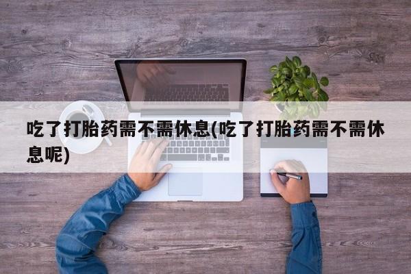 流产药联系方式吃了打胎药需不需休息(吃了打胎药需不需休息呢)