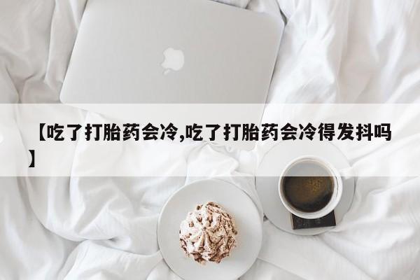 流产药联系方式【吃了打胎药会冷,吃了打胎药会冷得发抖吗】