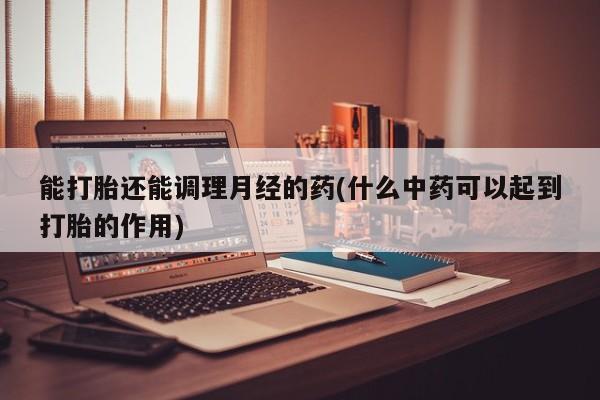 流产药联系方式能打胎还能调理月经的药(什么中药可以起到打胎的作用)