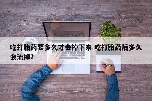 流产药联系方式吃打胎药要多久才会掉下来.吃打胎药后多久会流掉？