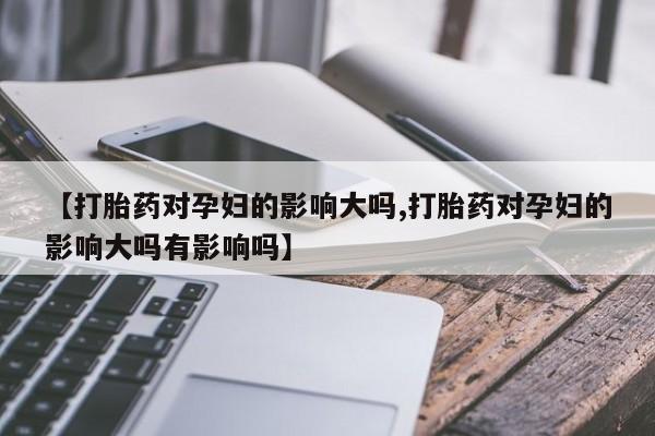 流产药联系方式【打胎药对孕妇的影响大吗,打胎药对孕妇的影响大吗有影响吗】