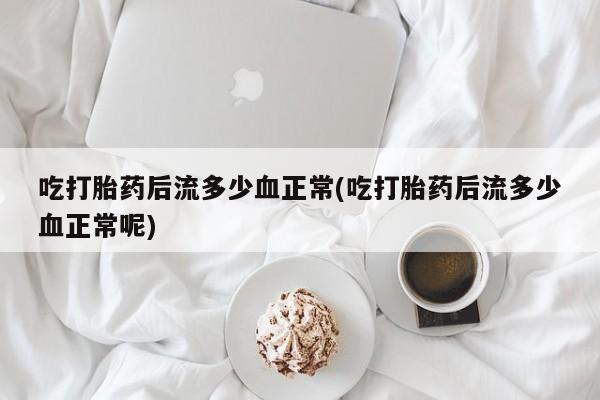 流产药联系方式吃打胎药后流多少血正常(吃打胎药后流多少血正常呢)