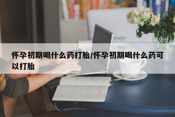 流产药联系方式怀孕初期喝什么药打胎/怀孕初期喝什么药可以打胎