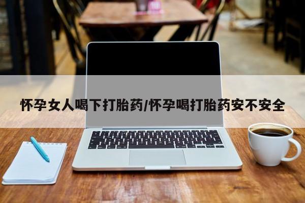 流产药联系方式怀孕女人喝下打胎药/怀孕喝打胎药安不安全