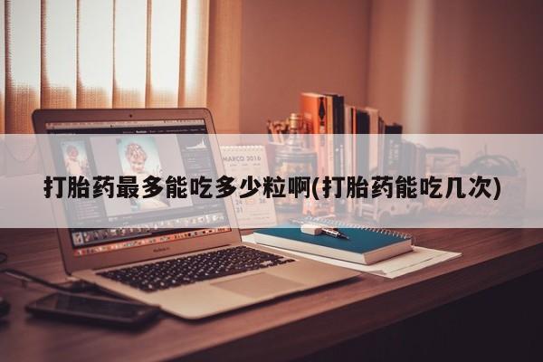流产药联系方式打胎药最多能吃多少粒啊(打胎药能吃几次)