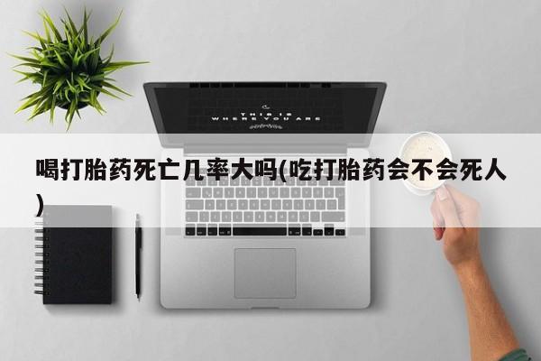 流产药联系方式喝打胎药死亡几率大吗(吃打胎药会不会死人)