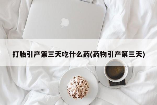 流产药联系方式打胎引产第三天吃什么药(药物引产第三天)