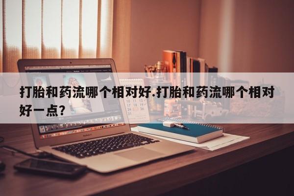 流产药联系方式打胎和药流哪个相对好.打胎和药流哪个相对好一点？