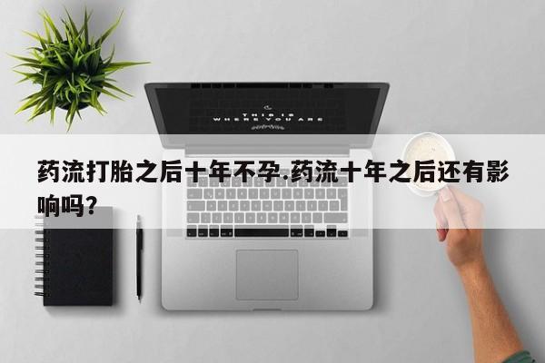 流产药联系方式药流打胎之后十年不孕.药流十年之后还有影响吗？