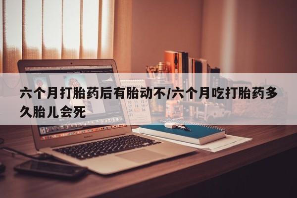 流产药联系方式六个月打胎药后有胎动不/六个月吃打胎药多久胎儿会死