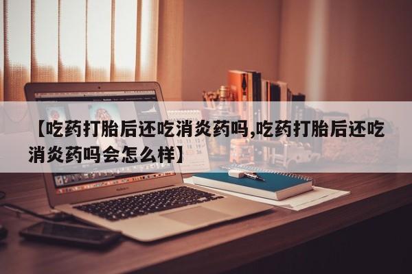 流产药联系方式【吃药打胎后还吃消炎药吗,吃药打胎后还吃消炎药吗会怎么样】