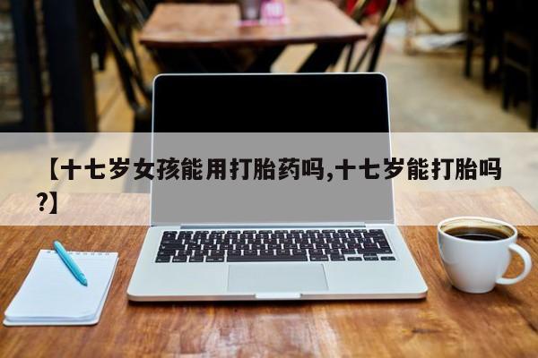 流产药联系方式【十七岁女孩能用打胎药吗,十七岁能打胎吗?】