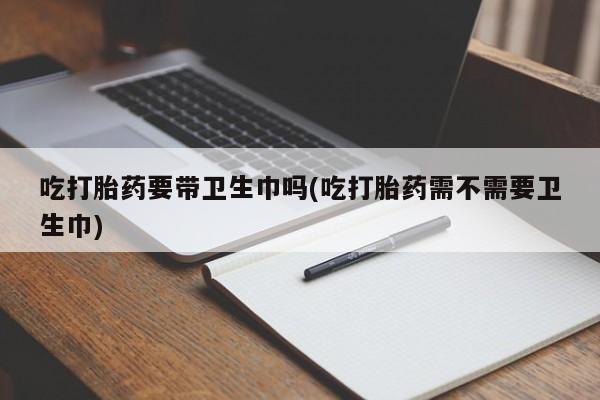 流产药联系方式吃打胎药要带卫生巾吗(吃打胎药需不需要卫生巾)