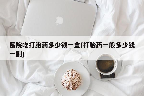 流产药联系方式医院吃打胎药多少钱一盒(打胎药一般多少钱一副)