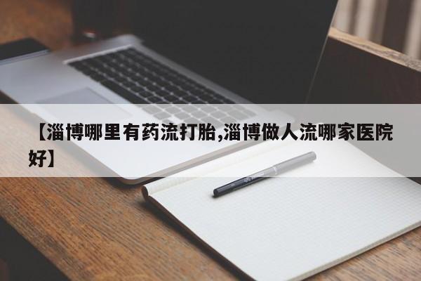 流产药联系方式【淄博哪里有药流打胎,淄博做人流哪家医院好】