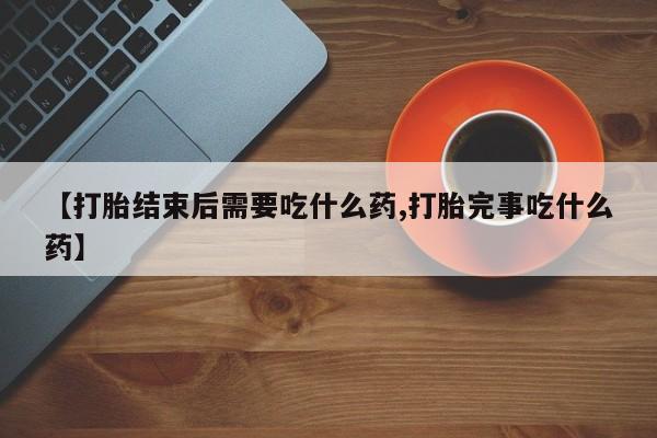 流产药联系方式【打胎结束后需要吃什么药,打胎完事吃什么药】