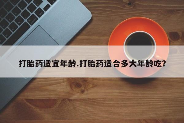 流产药联系方式打胎药适宜年龄.打胎药适合多大年龄吃？