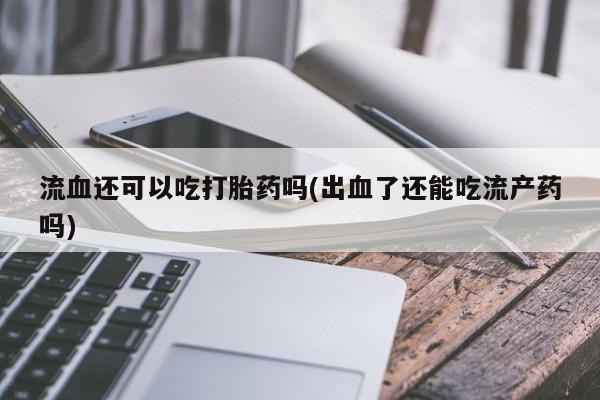 流产药联系方式流血还可以吃打胎药吗(出血了还能吃流产药吗)
