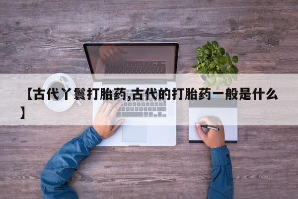 流产药联系方式【古代丫鬟打胎药,古代的打胎药一般是什么】