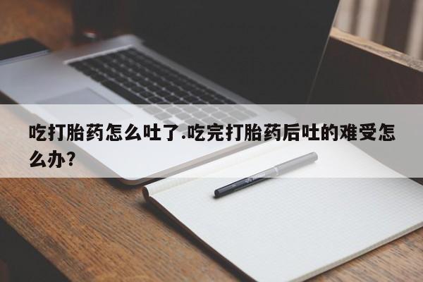 流产药联系方式吃打胎药怎么吐了.吃完打胎药后吐的难受怎么办？