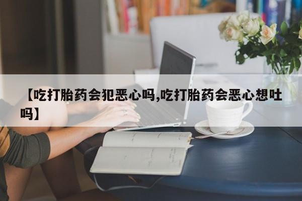 流产药联系方式【吃打胎药会犯恶心吗,吃打胎药会恶心想吐吗】