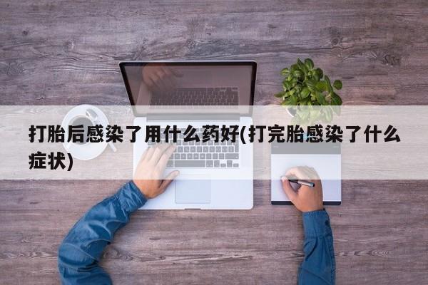 流产药联系方式打胎后感染了用什么药好(打完胎感染了什么症状)