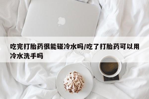 流产药联系方式吃完打胎药很能碰冷水吗/吃了打胎药可以用冷水洗手吗
