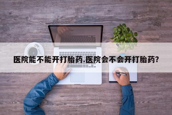流产药联系方式医院能不能开打胎药.医院会不会开打胎药？