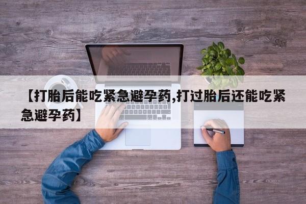 流产药联系方式【打胎后能吃紧急避孕药,打过胎后还能吃紧急避孕药】