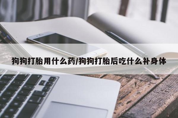 流产药联系方式狗狗打胎用什么药/狗狗打胎后吃什么补身体