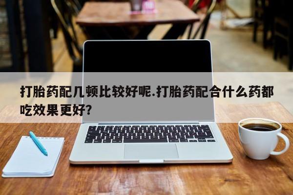 流产药联系方式打胎药配几顿比较好呢.打胎药配合什么药都吃效果更好？