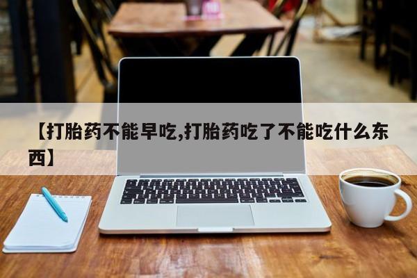 流产药联系方式【打胎药不能早吃,打胎药吃了不能吃什么东西】