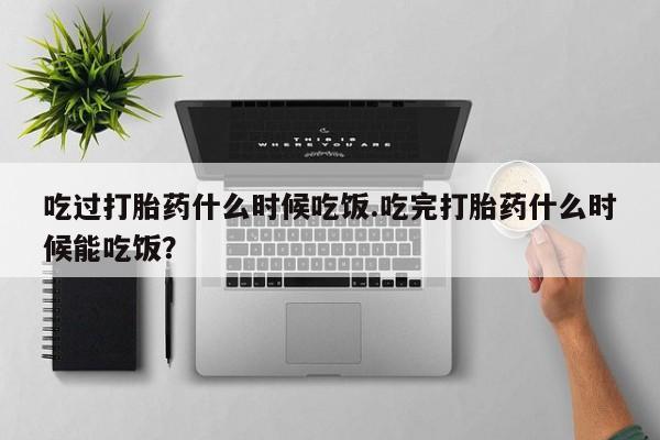流产药联系方式吃过打胎药什么时候吃饭.吃完打胎药什么时候能吃饭？