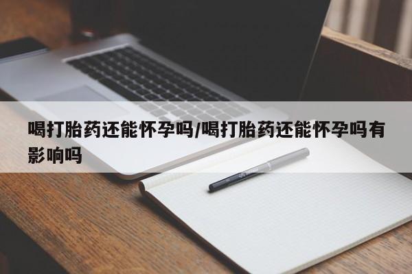流产药联系方式喝打胎药还能怀孕吗/喝打胎药还能怀孕吗有影响吗