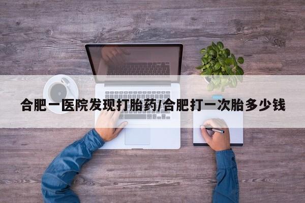 流产药联系方式合肥一医院发现打胎药/合肥打一次胎多少钱