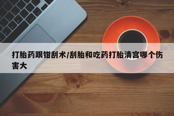 流产药联系方式打胎药跟钳刮术/刮胎和吃药打胎清宫哪个伤害大