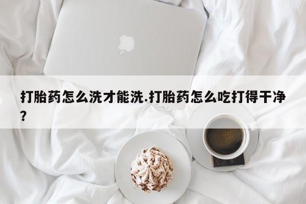 流产药联系方式打胎药怎么洗才能洗.打胎药怎么吃打得干净？
