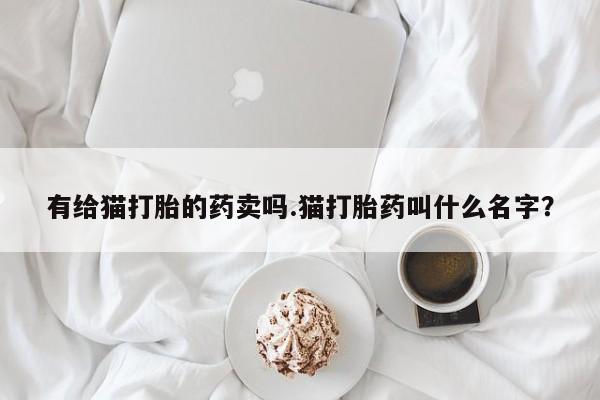 流产药联系方式有给猫打胎的药卖吗.猫打胎药叫什么名字？