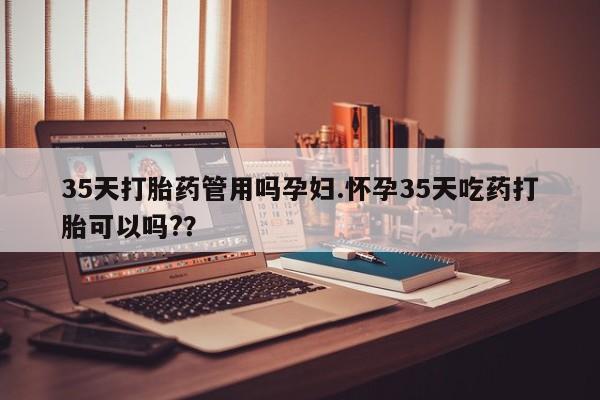 流产药联系方式35天打胎药管用吗孕妇.怀孕35天吃药打胎可以吗?？