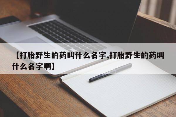 流产药联系方式【打胎野生的药叫什么名字,打胎野生的药叫什么名字啊】