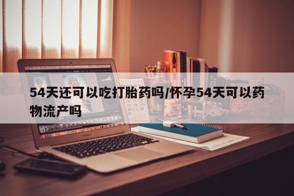 流产药联系方式54天还可以吃打胎药吗/怀孕54天可以药物流产吗